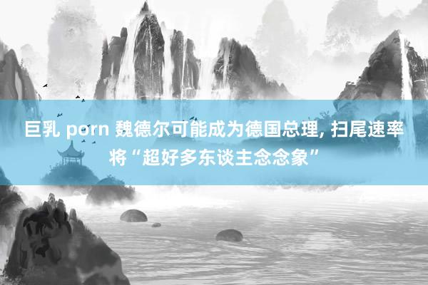 巨乳 porn 魏德尔可能成为德国总理， 扫尾速率将“超好多东谈主念念象”