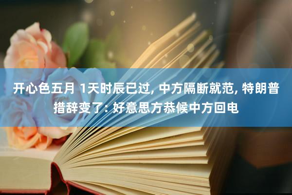 开心色五月 1天时辰已过， 中方隔断就范， 特朗普措辞变了: 好意思方恭候中方回电