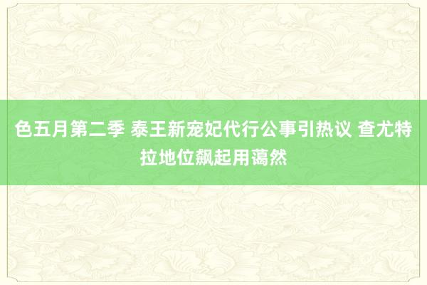色五月第二季 泰王新宠妃代行公事引热议 查尤特拉地位飙起用蔼然