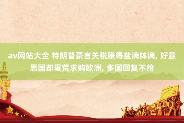av网站大全 特朗普豪言关税赚得盆满钵满， 好意思国却蛋荒求购欧洲， 多国回复不给
