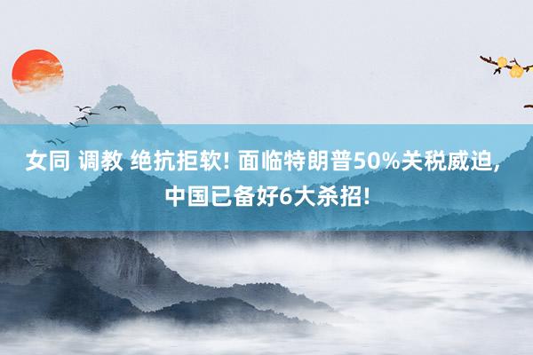 女同 调教 绝抗拒软! 面临特朗普50%关税威迫， 中国已备好6大杀招!
