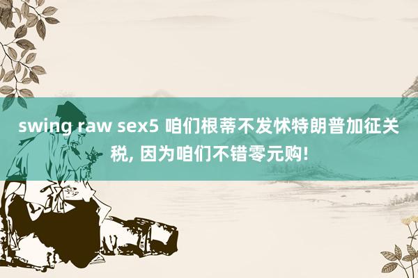 swing raw sex5 咱们根蒂不发怵特朗普加征关税， 因为咱们不错零元购!