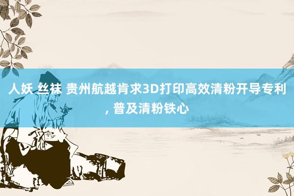 人妖 丝袜 贵州航越肯求3D打印高效清粉开导专利， 普及清粉铁心
