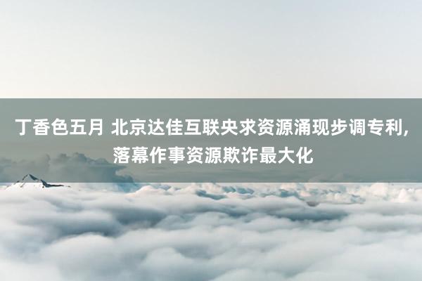 丁香色五月 北京达佳互联央求资源涌现步调专利， 落幕作事资源欺诈最大化