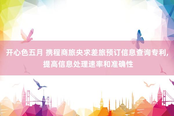 开心色五月 携程商旅央求差旅预订信息查询专利， 提高信息处理速率和准确性