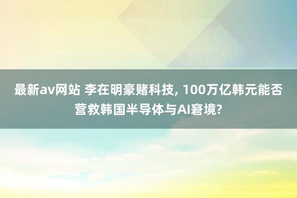 最新av网站 李在明豪赌科技， 100万亿韩元能否营救韩国半导体与AI窘境?