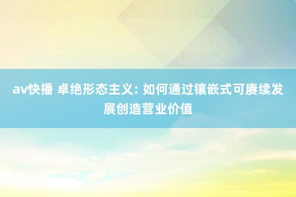 av快播 卓绝形态主义: 如何通过镶嵌式可赓续发展创造营业价值
