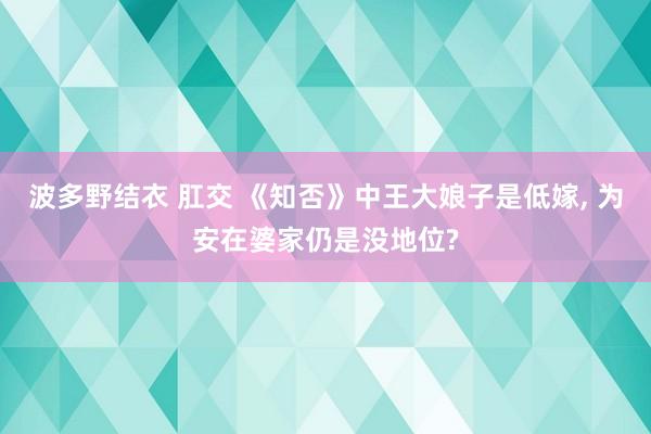 波多野结衣 肛交 《知否》中王大娘子是低嫁， 为安在婆家仍是没地位?
