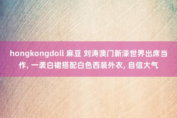 hongkongdoll 麻豆 刘涛澳门新濠世界出席当作， 一袭白裙搭配白色西装外衣， 自信大气