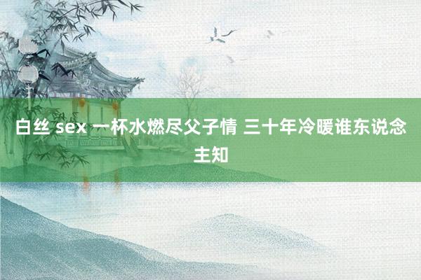 白丝 sex 一杯水燃尽父子情 三十年冷暖谁东说念主知