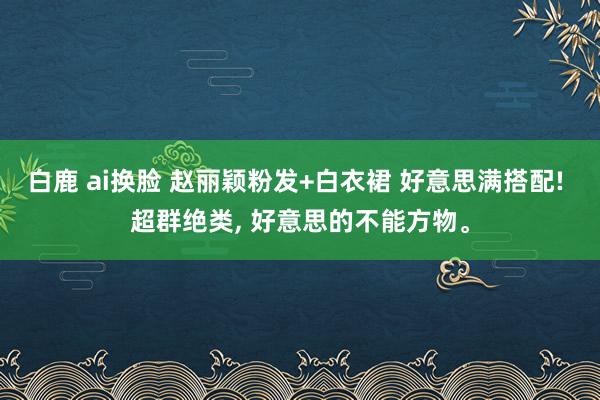 白鹿 ai换脸 赵丽颖粉发+白衣裙 好意思满搭配! 超群绝类， 好意思的不能方物。