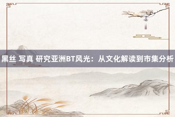 黑丝 写真 研究亚洲BT风光：从文化解读到市集分析