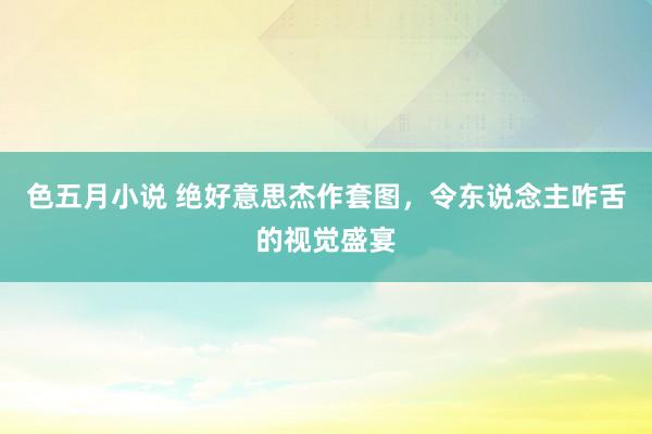 色五月小说 绝好意思杰作套图，令东说念主咋舌的视觉盛宴