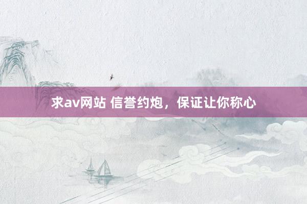 求av网站 信誉约炮，保证让你称心