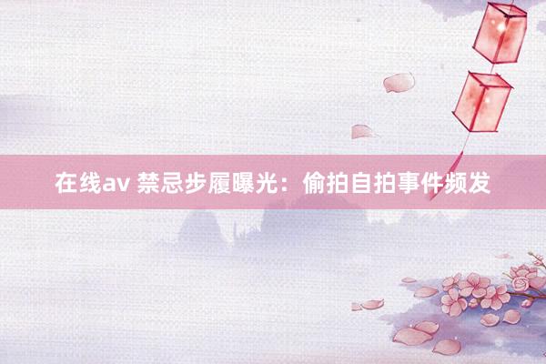 在线av 禁忌步履曝光：偷拍自拍事件频发