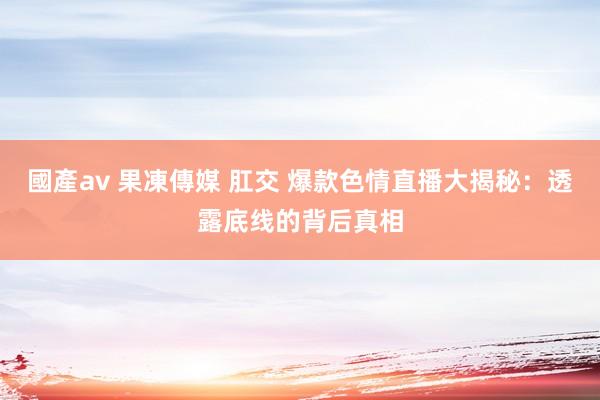 國產av 果凍傳媒 肛交 爆款色情直播大揭秘：透露底线的背后真相