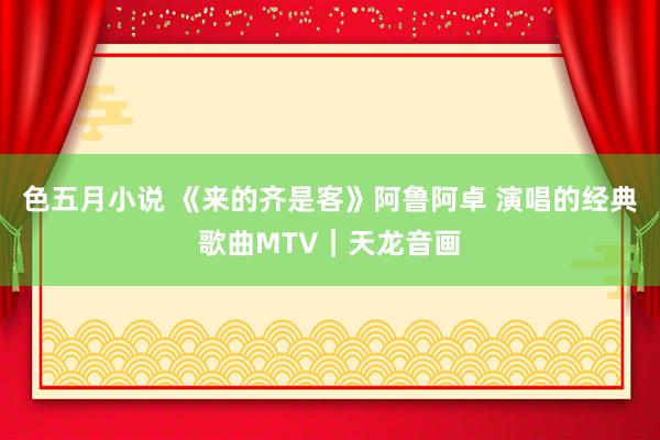 色五月小说 《来的齐是客》阿鲁阿卓 演唱的经典歌曲MTV|天龙音画
