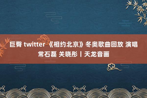 巨臀 twitter 《相约北京》冬奥歌曲回放 演唱常石磊 关晓彤丨天龙音画