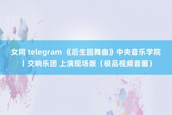 女同 telegram 《后生圆舞曲》中央音乐学院丨交响乐团 上演现场版（极品视频音画）