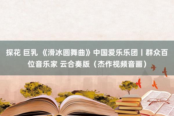 探花 巨乳 《滑冰圆舞曲》中国爱乐乐团丨群众百位音乐家 云合奏版（杰作视频音画）