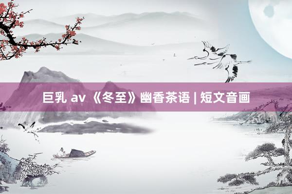 巨乳 av 《冬至》幽香茶语 | 短文音画