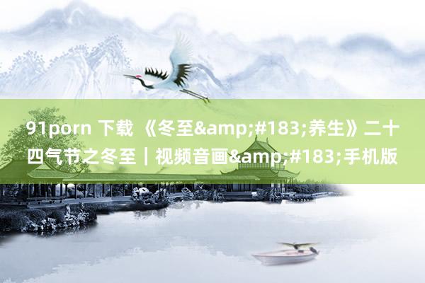 91porn 下载 《冬至&#183;养生》二十四气节之冬至｜视频音画&#183;手机版