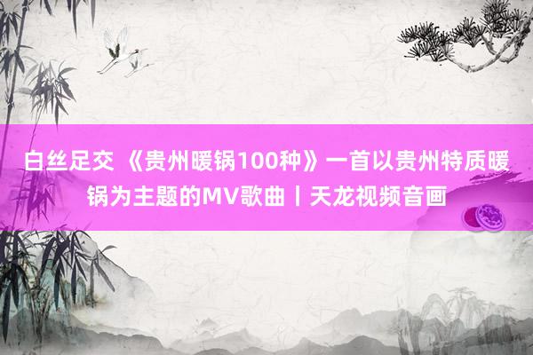 白丝足交 《贵州暖锅100种》一首以贵州特质暖锅为主题的MV歌曲丨天龙视频音画