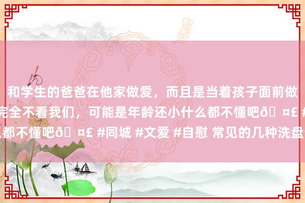 和学生的爸爸在他家做爱，而且是当着孩子面前做爱，太刺激了，孩子完全不看我们，可能是年龄还小什么都不懂吧🤣 #同城 #文爱 #自慰 常见的几种洗盘分时图