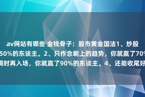 av网站有哪些 金钱骨子:股市黄金国法1、炒股只好不追高,你就赢了50%的东谈主。2、只作念朝上的趋势,你就赢了70%的东谈主。3、等回调时再入场,你就赢了90%的东谈主。4、还能收尾好仓位,你就赢了98%的东谈主。坚合手重迭以上...