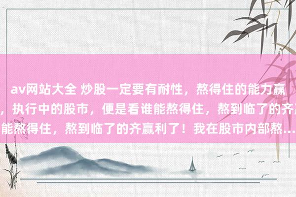 av网站大全 炒股一定要有耐性，熬得住的能力赢利！炒股不如叫作念熬股，执行中的股市，便是看谁能熬得住，熬到临了的齐赢利了！我在股市内部熬...