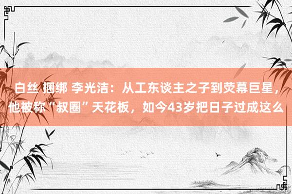 白丝 捆绑 李光洁：从工东谈主之子到荧幕巨星，他被称“叔圈”天花板，如今43岁把日子过成这么