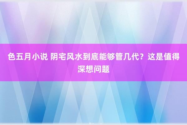 色五月小说 阴宅风水到底能够管几代？这是值得深想问题