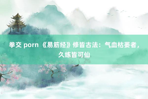 拳交 porn 《易筋经》修皆古法：气血枯萎者，久练皆可仙