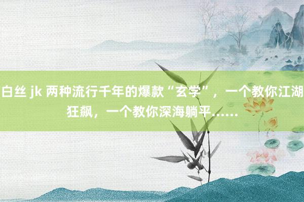 白丝 jk 两种流行千年的爆款“玄学”，一个教你江湖狂飙，一个教你深海躺平......