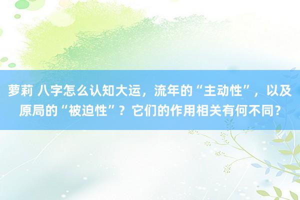 萝莉 八字怎么认知大运，流年的“主动性”，以及原局的“被迫性”？它们的作用相关有何不同？