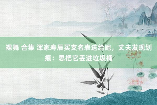 裸舞 合集 浑家寿辰买支名表送给她，丈夫发现划痕：思把它丢进垃圾桶