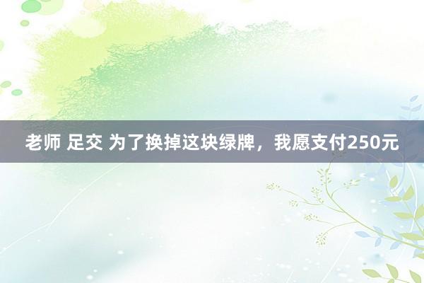 老师 足交 为了换掉这块绿牌，我愿支付250元