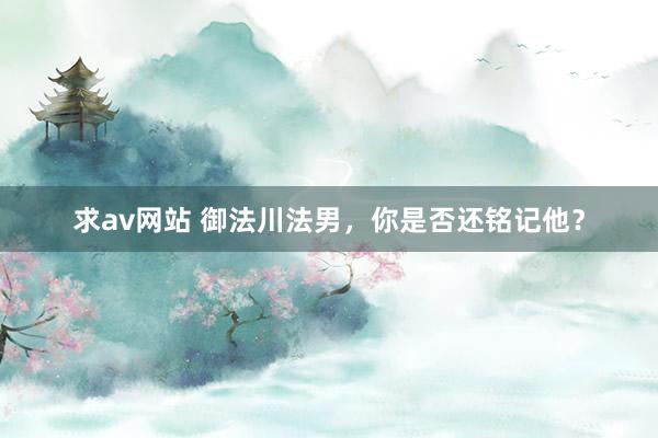 求av网站 御法川法男，你是否还铭记他？