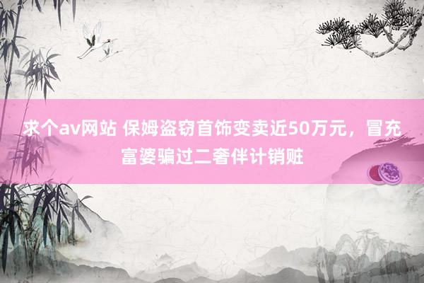 求个av网站 保姆盗窃首饰变卖近50万元，冒充富婆骗过二奢伴计销赃