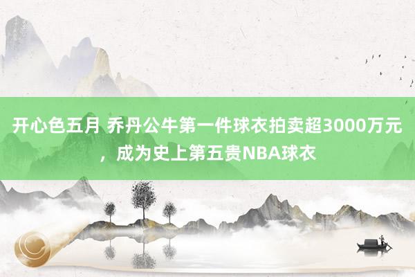 开心色五月 乔丹公牛第一件球衣拍卖超3000万元，成为史上第五贵NBA球衣