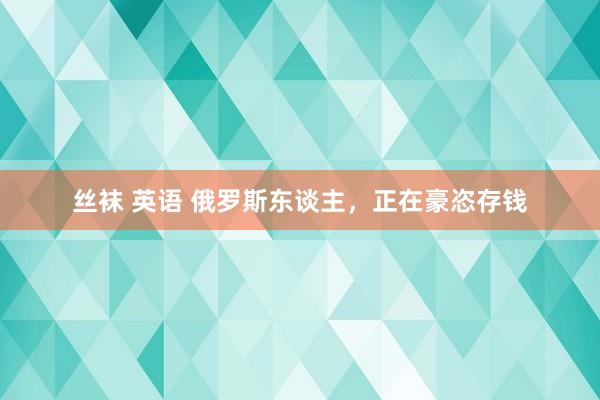 丝袜 英语 俄罗斯东谈主，正在豪恣存钱