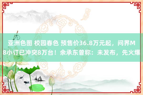 亚洲色图 校园春色 预售价36.8万元起，问界M8小订已冲突8万台！余承东曾称：未发布，先火爆